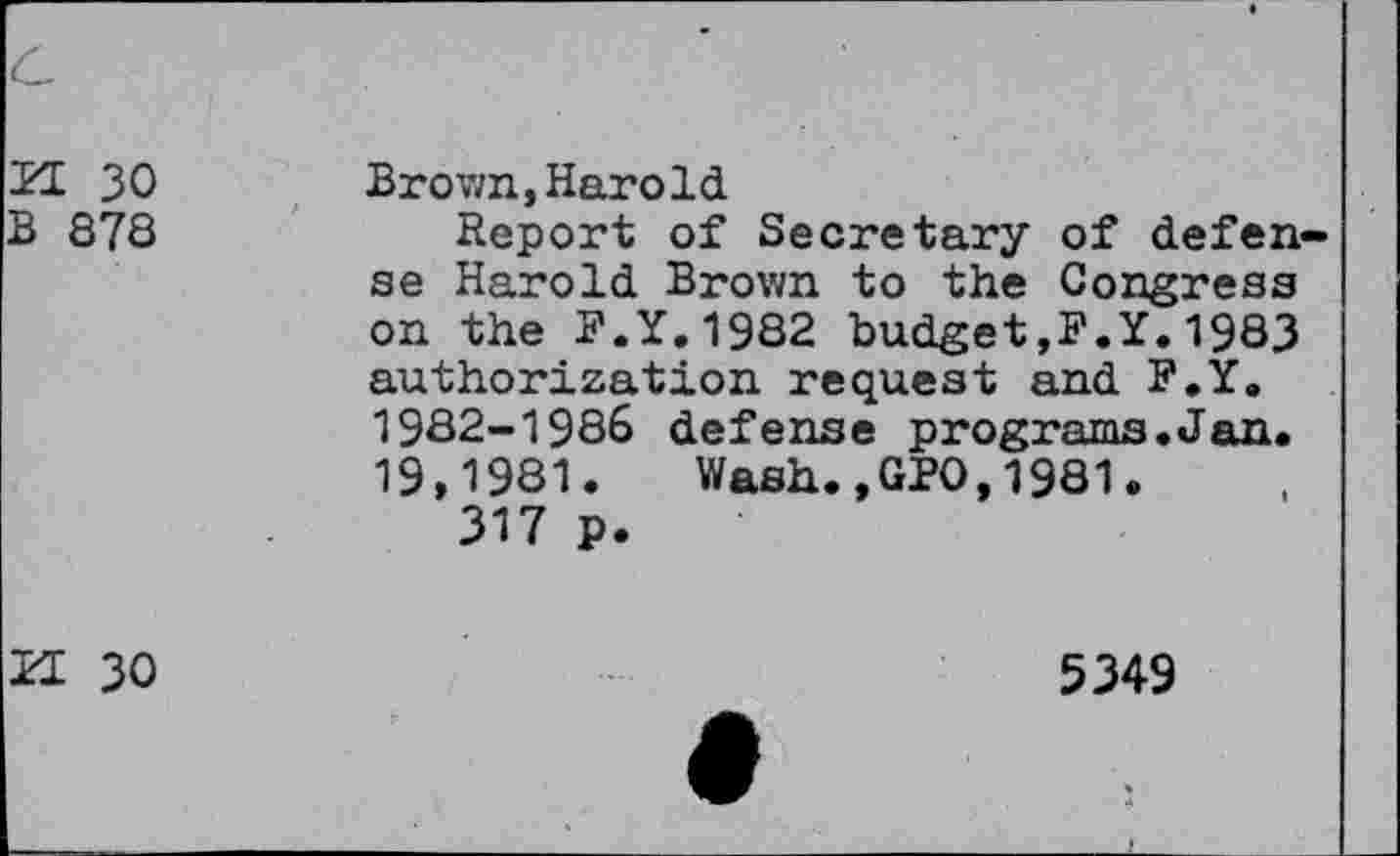 ﻿c
'21 30 B 878	Brown,Harold Report of Secretary of defense Harold Brown to the Congress on the P.Y.1982 budget,F.Y.1983 authorization request and F.Y. 1982-1986 defense programs.Jan. 19,1981. Wash.,GPO,1981. 317 p.
21 30	5349